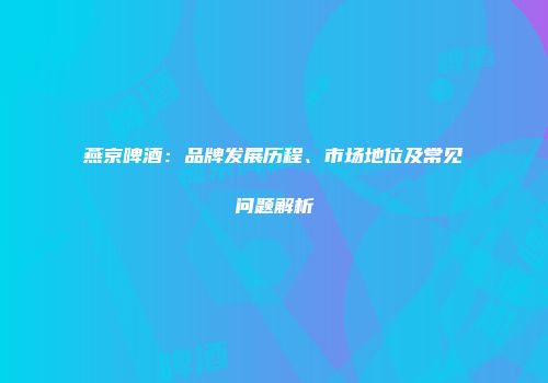 燕京啤酒：品牌发展历程、市场地位及常见问题解析