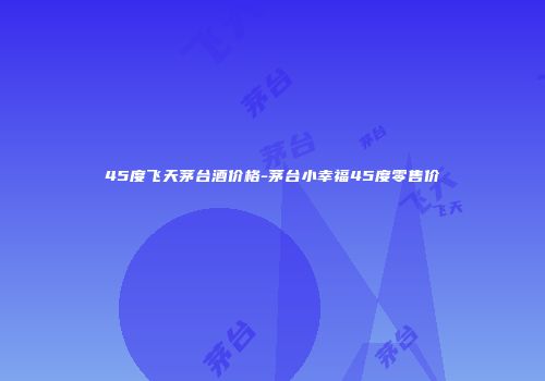 45度飞天茅台酒价格-茅台小幸福45度零售价