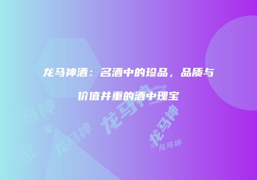 龙马神酒：名酒中的珍品，品质与价值并重的酒中瑰宝