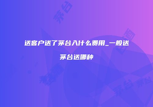 送客户送了茅台入什么费用_一般送茅台送哪种