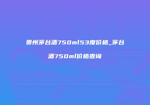 贵州茅台酒750ml53度价格_茅台酒750ml价格查询