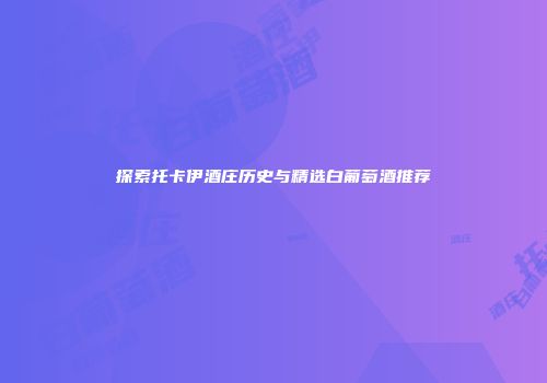 探索托卡伊酒庄历史与精选白葡萄酒推荐