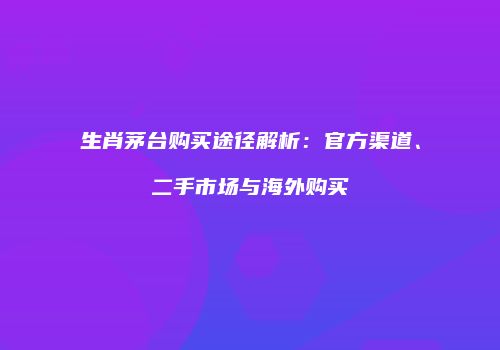 生肖茅台购买途径解析：官方渠道、二手市场与海外购买