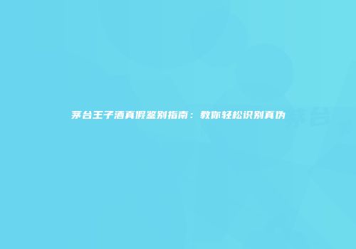 茅台王子酒真假鉴别指南：教你轻松识别真伪