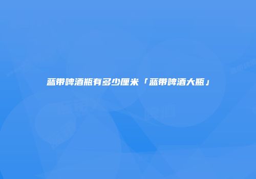 蓝带啤酒瓶有多少厘米「蓝带啤酒大瓶」