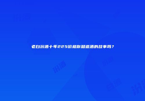 老白汾酒十年225价格你知道酒的故事吗？