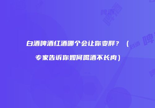 白酒啤酒红酒哪个会让你变胖？（专家告诉你如何喝酒不长肉）