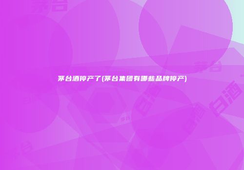 茅台酒停产了(茅台集团有哪些品牌停产)