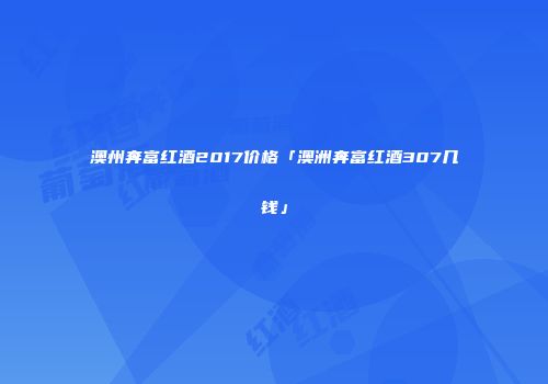 澳州奔富红酒2017价格「澳洲奔富红酒307几钱」