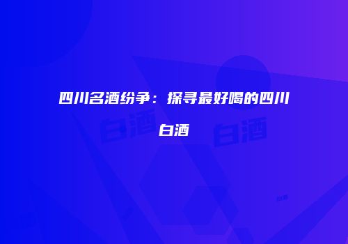 四川名酒纷争：探寻最好喝的四川白酒