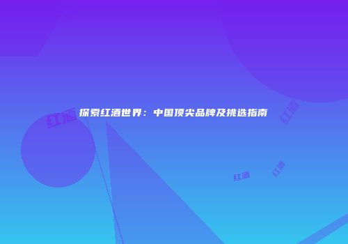 探索红酒世界：中国顶尖品牌及挑选指南