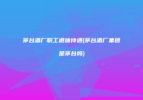 茅台酒厂职工退休待遇(茅台酒厂集团是茅台吗)