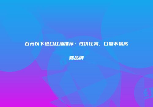 百元以下进口红酒推荐：性价比高，口感不输高端品牌