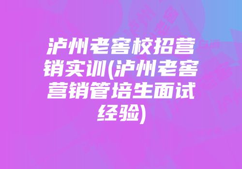 泸州老窖校招营销实训(泸州老窖营销管培生面试经验)