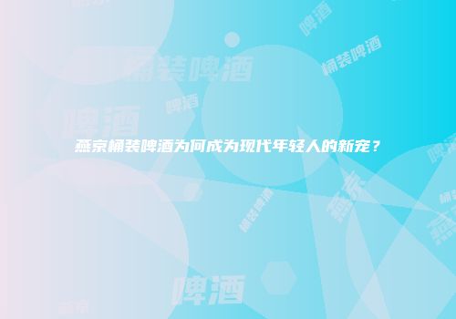 燕京桶装啤酒为何成为现代年轻人的新宠？