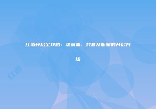 红酒开启全攻略：塑料盖、封套及瓶塞的开启方法