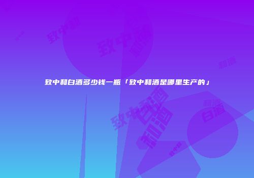 致中和白酒多少钱一瓶「致中和酒是哪里生产的」