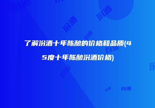了解汾酒十年陈酿的价格和品质(45度十年陈酿汾酒价格)