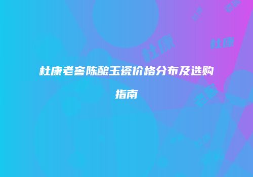 杜康老窖陈酿玉瓷价格分布及选购指南