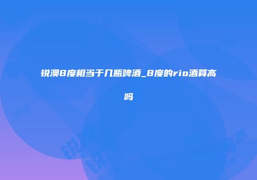锐澳8度相当于几瓶啤酒_8度的rio酒算高吗