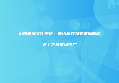 山东啤酒文化探析：泰山与克利策啤酒的酿造工艺与市场推广