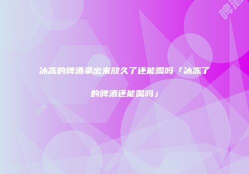 冰冻的啤酒拿出来放久了还能喝吗「冰冻了的啤酒还能喝吗」