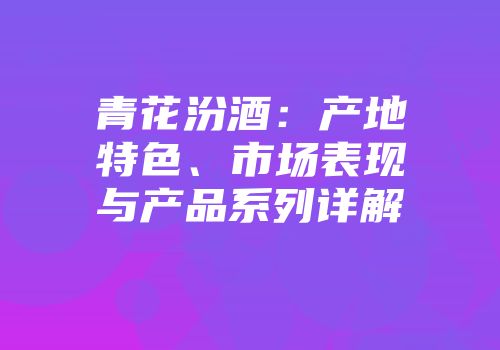 青花汾酒：产地特色、市场表现与产品系列详解