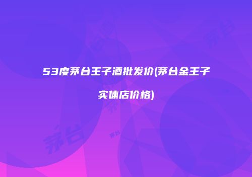 53度茅台王子酒批发价(茅台金王子实体店价格)