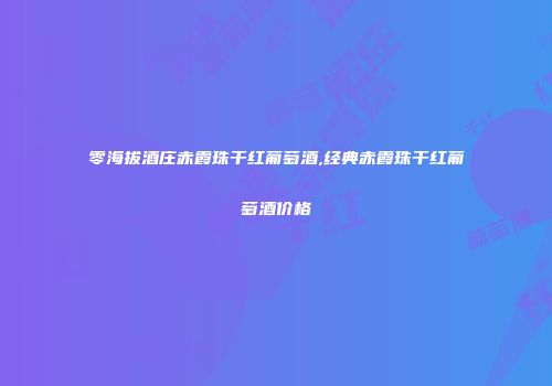 零海拔酒庄赤霞珠干红葡萄酒,经典赤霞珠干红葡萄酒价格