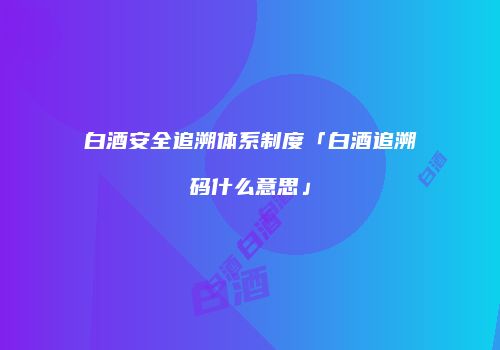 白酒安全追溯体系制度「白酒追溯码什么意思」