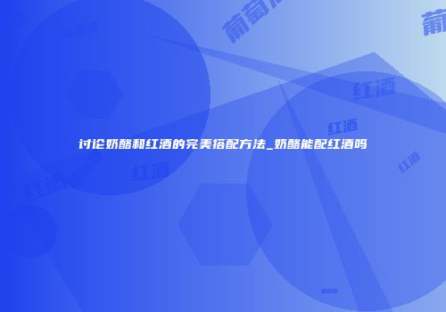 讨论奶酪和红酒的完美搭配方法_奶酪能配红酒吗