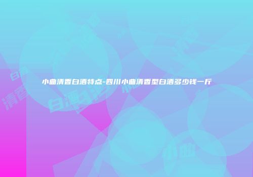 小曲清香白酒特点-四川小曲清香型白酒多少钱一斤