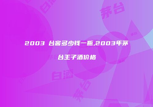 2003芧台窖多少钱一瓶,2003年茅台王子酒价格