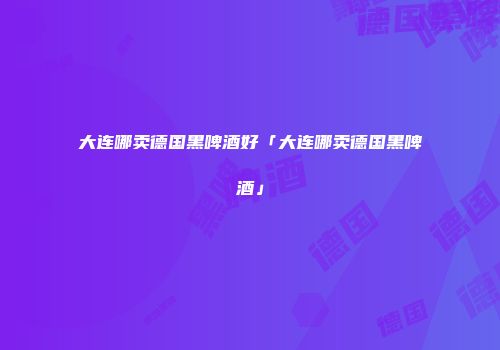 大连哪卖德国黑啤酒好「大连哪卖德国黑啤酒」