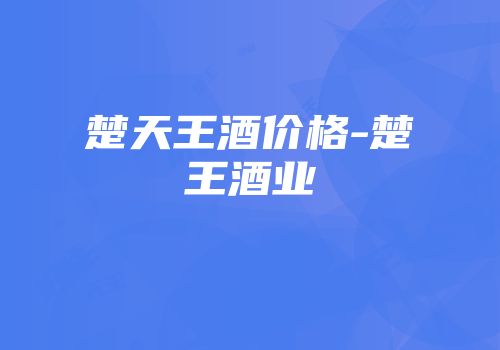 楚天王酒价格-楚王酒业