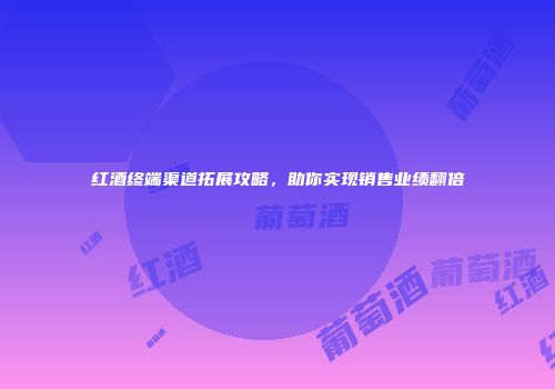 红酒终端渠道拓展攻略，助你实现销售业绩翻倍