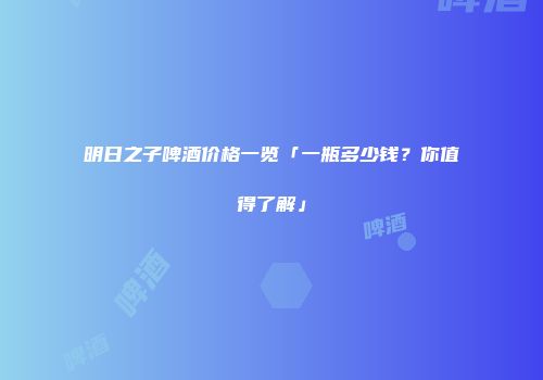 明日之子啤酒价格一览「一瓶多少钱？你值得了解」