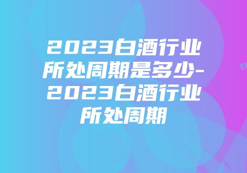 2023白酒行业所处周期是多少-2023白酒行业所处周期