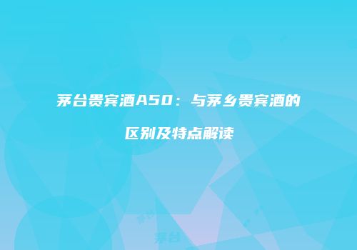茅台贵宾酒A50：与茅乡贵宾酒的区别及特点解读