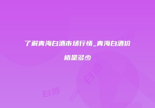 了解青海白酒市场行情_青海白酒价格是多少