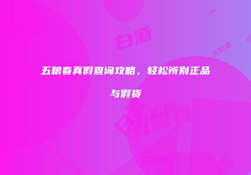五粮春真假查询攻略，轻松辨别正品与假货