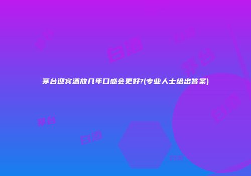 茅台迎宾酒放几年口感会更好?(专业人士给出答案)