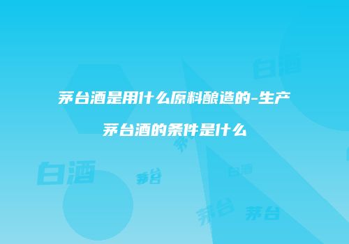 茅台酒是用什么原料酿造的-生产茅台酒的条件是什么