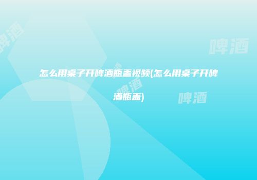 怎么用桌子开啤酒瓶盖视频(怎么用桌子开啤酒瓶盖)