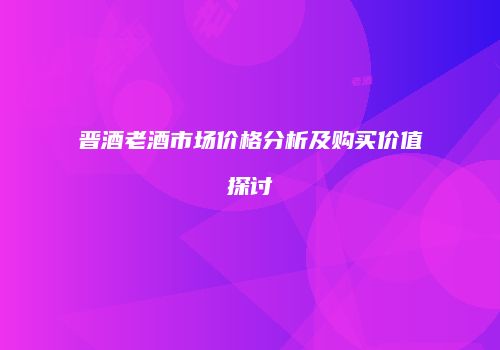 晋酒老酒市场价格分析及购买价值探讨