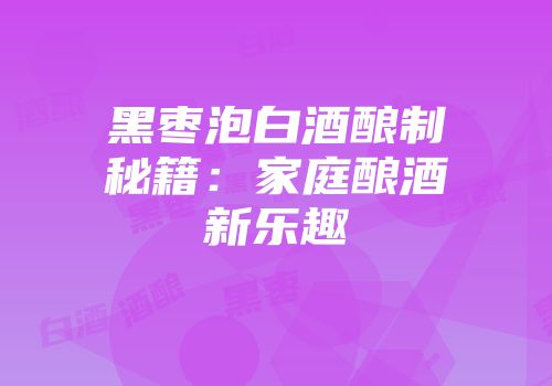 黑枣泡白酒酿制秘籍：家庭酿酒新乐趣
