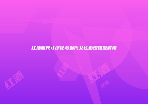 红酒瓶尺寸探秘与当代女性婚姻难题解析