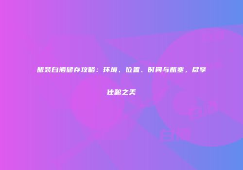 瓶装白酒储存攻略：环境、位置、时间与瓶塞，尽享佳酿之美