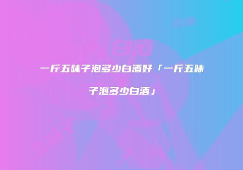 一斤五味子泡多少白酒好「一斤五味子泡多少白酒」