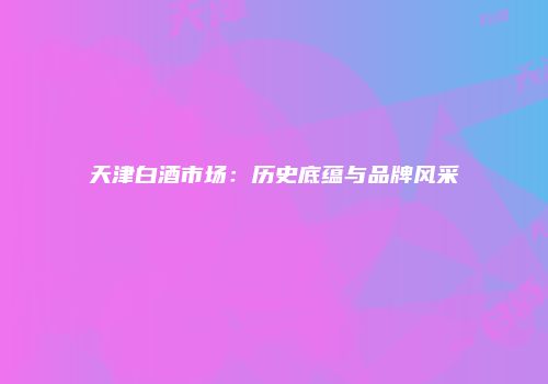 天津白酒市场：历史底蕴与品牌风采